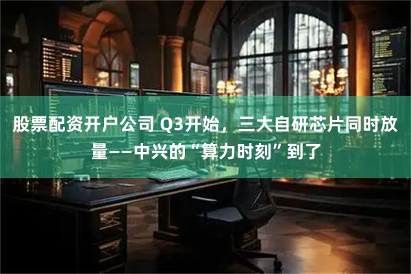 股票配资开户公司 Q3开始,三大自研芯片同时放量——中兴的“算力时刻”到了