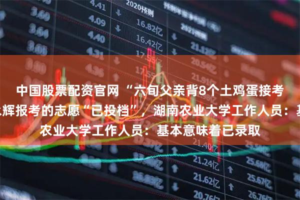 中国股票配资官网 “六旬父亲背8个土鸡蛋接考”后续，考生贺永辉报考的志愿“已投档”，湖南农业大学工作人员：基本意味着已录取