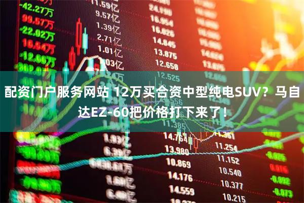 配资门户服务网站 12万买合资中型纯电SUV？马自达EZ-60把价格打下来了！