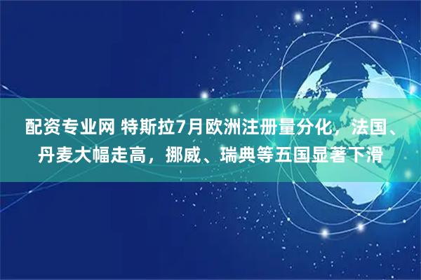 配资专业网 特斯拉7月欧洲注册量分化，法国、丹麦大幅走高，挪威、瑞典等五国显著下滑