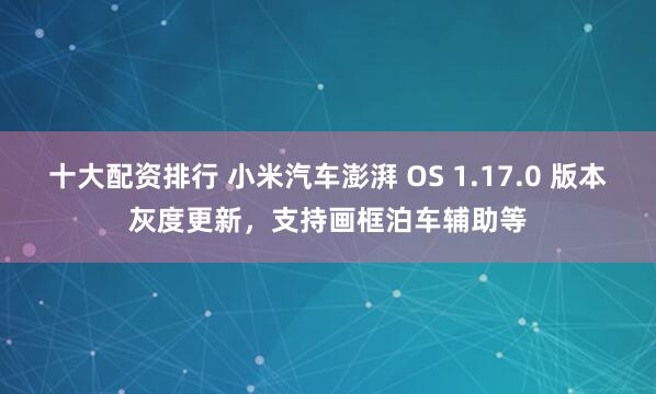 十大配资排行 小米汽车澎湃 OS 1.17.0 版本灰度更新，支持画框泊车辅助等