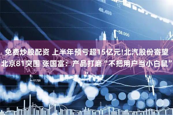 免费炒股配资 上半年预亏超15亿元!北汽股份寄望北京81突围 张国富：产品打磨“不把用户当小白鼠”