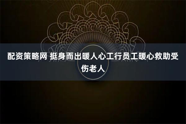 配资策略网 挺身而出暖人心工行员工暖心救助受伤老人
