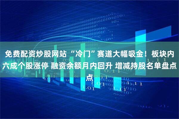 免费配资炒股网站 “冷门”赛道大幅吸金！板块内六成个股涨停 融资余额月内回升 增减持股名单盘点