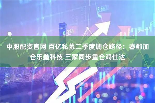 中股配资官网 百亿私募二季度调仓路径：睿郡加仓乐鑫科技 三家同步重仓鸿仕达