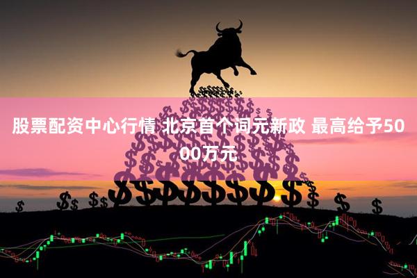 股票配资中心行情 北京首个词元新政 最高给予5000万元